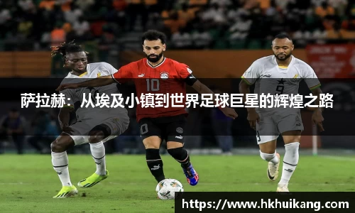 萨拉赫：从埃及小镇到世界足球巨星的辉煌之路